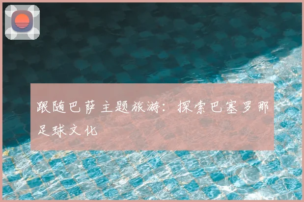 跟随巴萨主题旅游：探索巴塞罗那足球文化