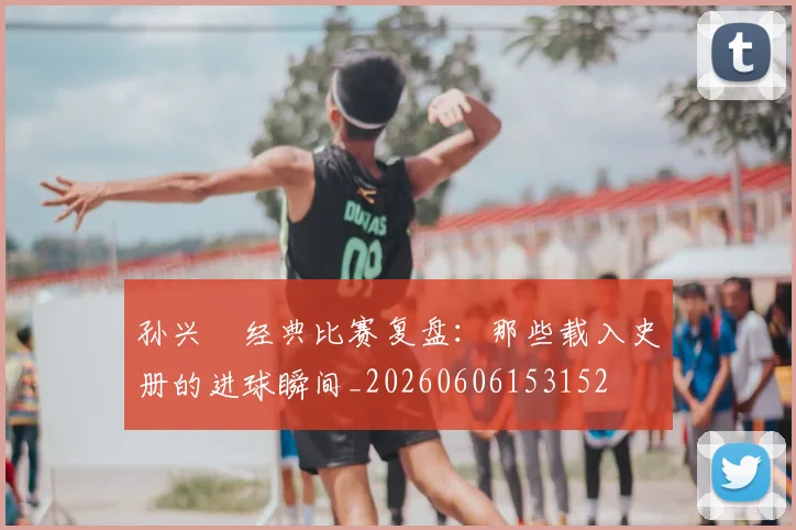 孙兴慜经典比赛复盘：那些载入史册的进球瞬间_20260606153152