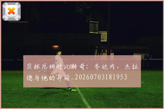 贝林厄姆对比传奇：齐达内、杰拉德与他的异同_20260703181953