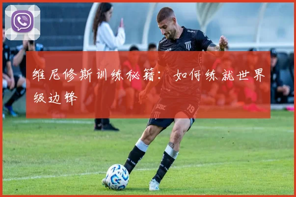 维尼修斯训练秘籍：如何练就世界级边锋
