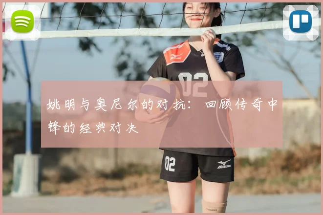 姚明与奥尼尔的对抗：回顾传奇中锋的经典对决