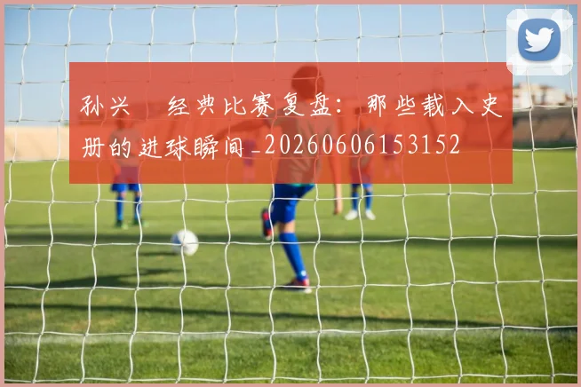 孙兴慜经典比赛复盘：那些载入史册的进球瞬间_20260606153152