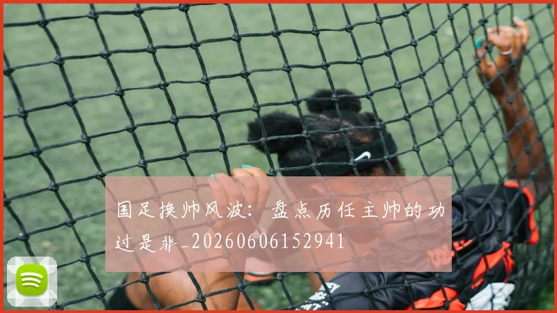 国足换帅风波：盘点历任主帅的功过是非_20260606152941