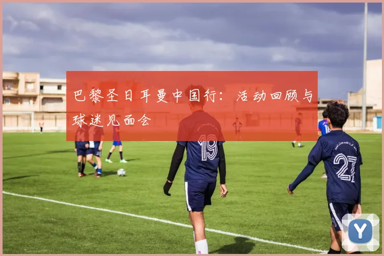 巴黎圣日耳曼中国行：活动回顾与球迷见面会