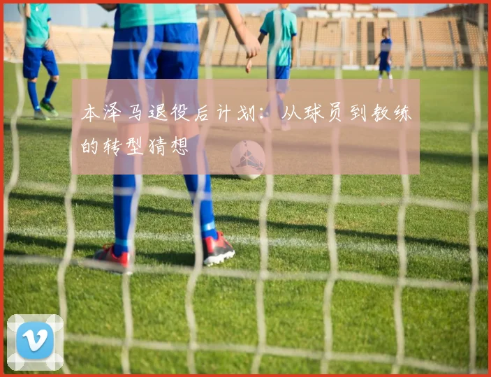 本泽马退役后计划：从球员到教练的转型猜想