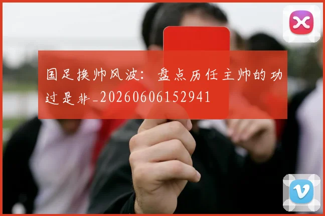 国足换帅风波：盘点历任主帅的功过是非_20260606152941
