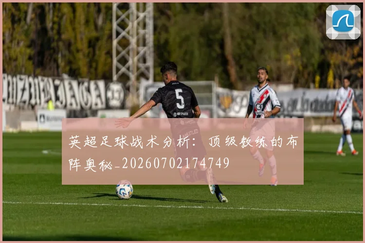 英超足球战术分析：顶级教练的布阵奥秘_20260702174749